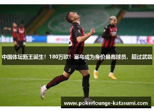 中国体坛新王诞生！180万欧！塞鸟成为身价最高球员，超过武磊